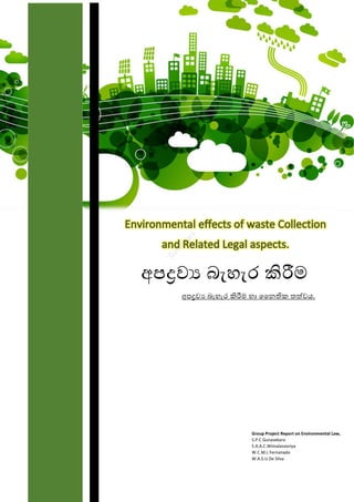 Group Project Report on Environmental Law,
S.P.C Gunasekara
S.A.A.C.Wimalasooriya
W.C.M.L Fernanado
W.A.S.U De Silva
අපද්‍රව්‍ය බැහැර කිරීම
අපද්‍රව්‍ය බැහැර කිරීම හා නෛතික තත්ව්‍ය.
 
