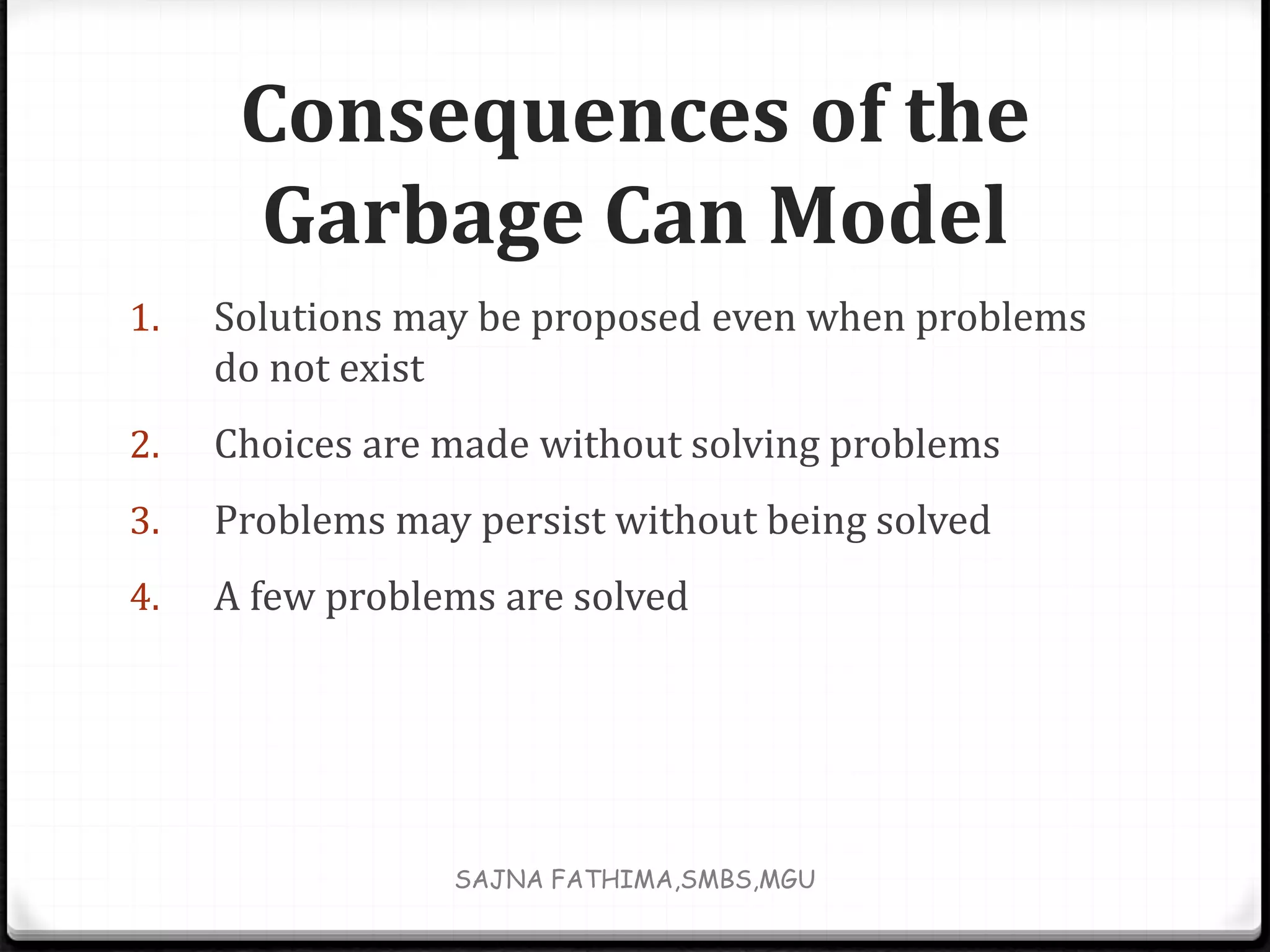 Consequences of the
Garbage Can Model
1. Solutions may be proposed even when problems
do not exist
2. Choices are made without solving problems
3. Problems may persist without being solved
4. A few problems are solved
SAJNA FATHIMA,SMBS,MGU
 