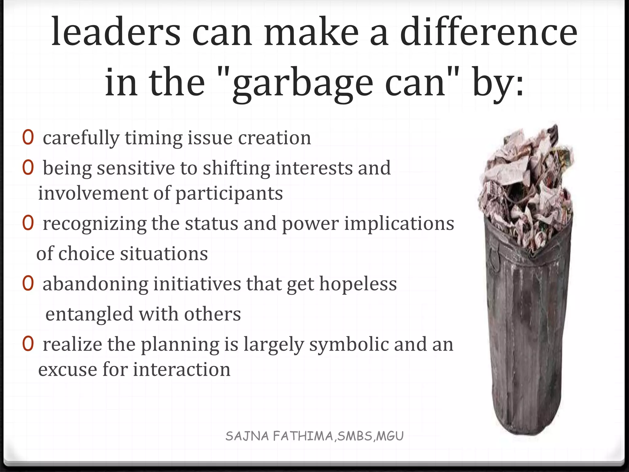 leaders can make a difference
in the "garbage can" by:
0 carefully timing issue creation
0 being sensitive to shifting interests and
involvement of participants
0 recognizing the status and power implications
of choice situations
0 abandoning initiatives that get hopeless
entangled with others
0 realize the planning is largely symbolic and an
excuse for interaction
SAJNA FATHIMA,SMBS,MGU
 