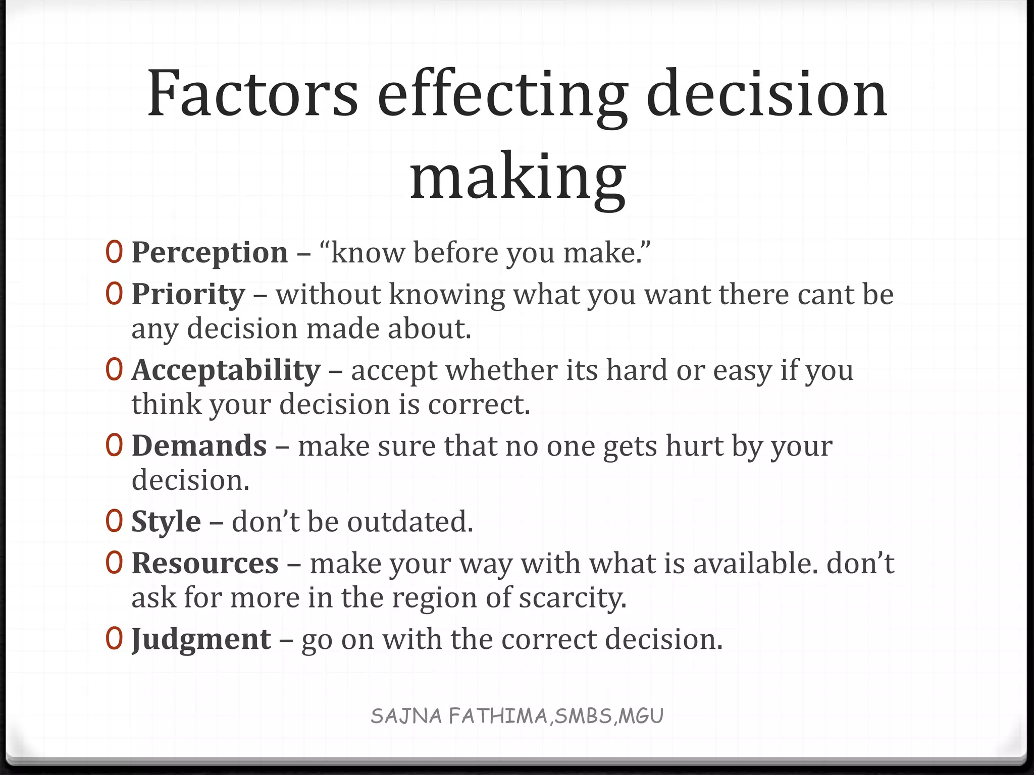 Factors effecting decision
making
0 Perception – “know before you make.”
0 Priority – without knowing what you want there cant be
any decision made about.
0 Acceptability – accept whether its hard or easy if you
think your decision is correct.
0 Demands – make sure that no one gets hurt by your
decision.
0 Style – don’t be outdated.
0 Resources – make your way with what is available. don’t
ask for more in the region of scarcity.
0 Judgment – go on with the correct decision.
SAJNA FATHIMA,SMBS,MGU
 