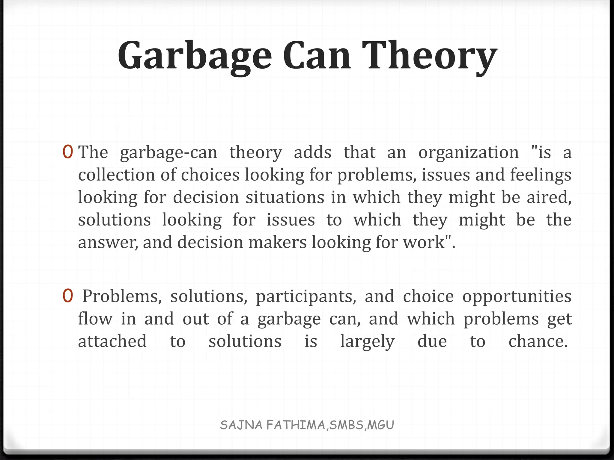 Garbage Can Theory
0 The garbage-can theory adds that an organization "is a
collection of choices looking for problems, issues and feelings
looking for decision situations in which they might be aired,
solutions looking for issues to which they might be the
answer, and decision makers looking for work".
0 Problems, solutions, participants, and choice opportunities
flow in and out of a garbage can, and which problems get
attached to solutions is largely due to chance.
SAJNA FATHIMA,SMBS,MGU
 