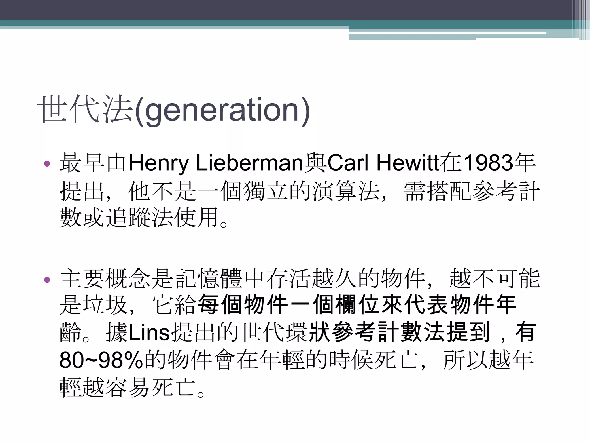 世代法(generation)最早由Henry Lieberman與Carl Hewitt在1983年提出，他不是一個獨立的演算法，需搭配參考計數或追蹤法使用。主要概念是記憶體中存活越久的物件，越不可能是垃圾，它給每個物件一個欄位來代表物件年齡。據Lins提出的世代環狀參考計數法提到，有80~98%的物件會在年輕的時候死亡，所以越年輕越容易死亡。