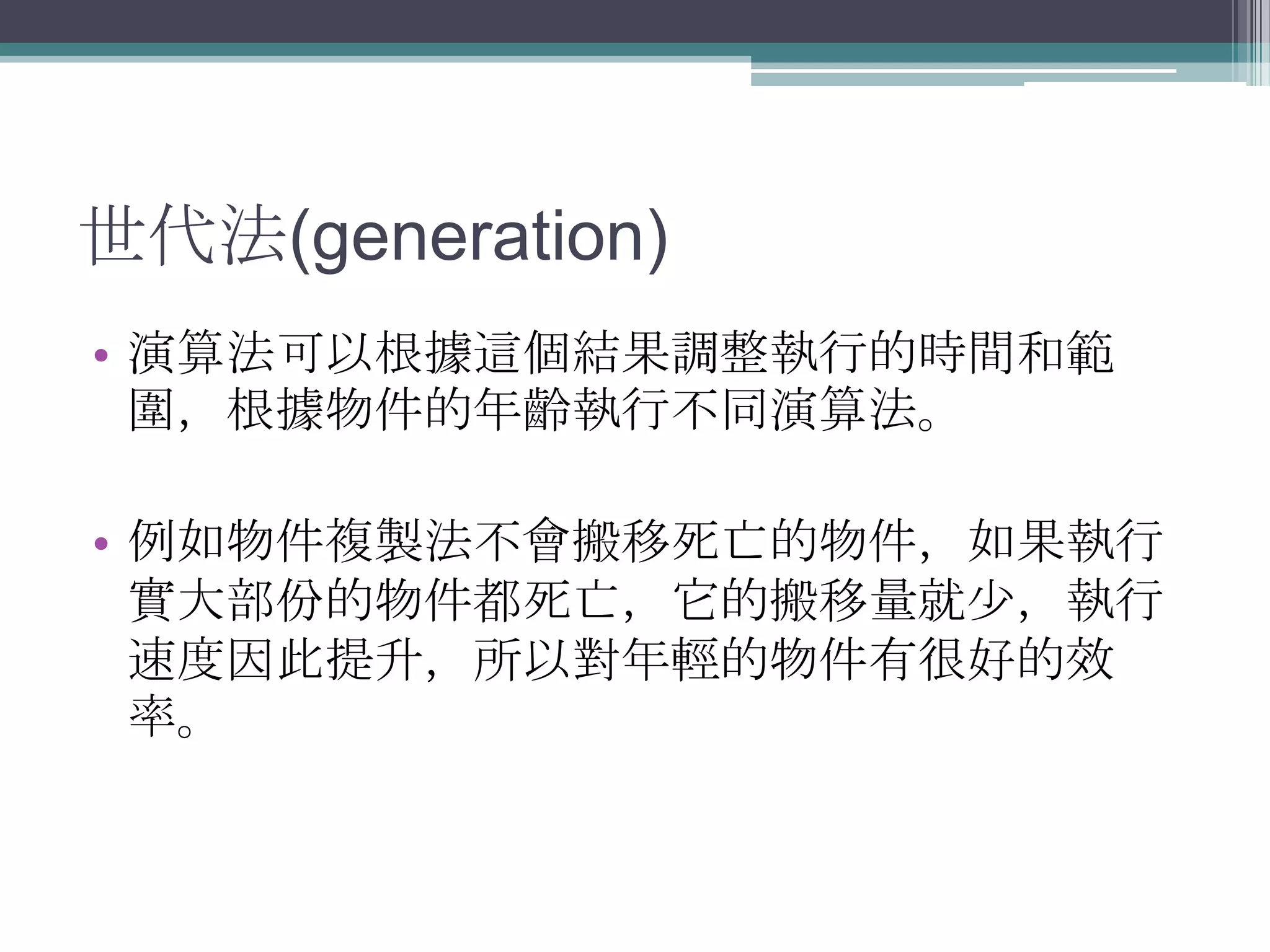 世代法(generation)演算法可以根據這個結果調整執行的時間和範圍，根據物件的年齡執行不同演算法。例如物件複製法不會搬移死亡的物件，如果執行實大部份的物件都死亡，它的搬移量就少，執行速度因此提升，所以對年輕的物件有很好的效率。