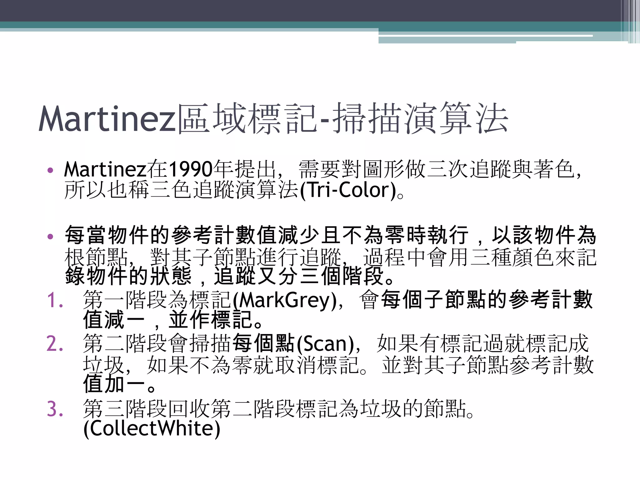 Martinez區域標記-掃描演算法Martinez在1990年提出，需要對圖形做三次追蹤與著色，所以也稱三色追蹤演算法(Tri-Color)。每當物件的參考計數值減少且不為零時執行，以該物件為根節點，對其子節點進行追蹤，過程中會用三種顏色來記錄物件的狀態，追蹤又分三個階段。第一階段為標記(MarkGrey)，會每個子節點的參考計數值減一，並作標記。第二階段會掃描每個點(Scan)，如果有標記過就標記成垃圾，如果不為零就取消標記。並對其子節點參考計數值加一。第三階段回收第二階段標記為垃圾的節點。(CollectWhite)