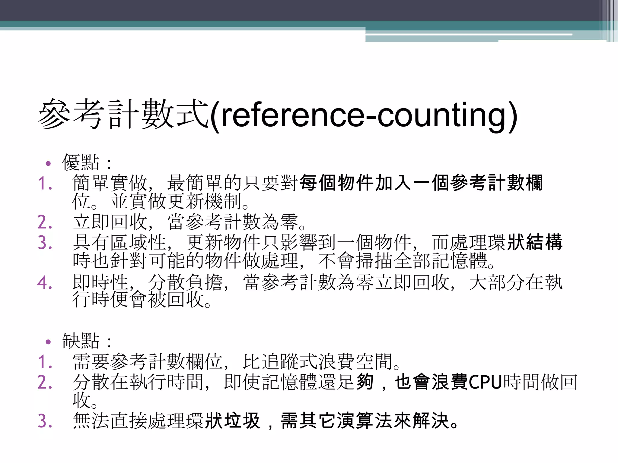 參考計數式(reference-counting)優點：簡單實做，最簡單的只要對每個物件加入一個參考計數欄位。並實做更新機制。立即回收，當參考計數為零。具有區域性，更新物件只影響到一個物件，而處理環狀結構時也針對可能的物件做處理，不會掃描全部記憶體。即時性，分散負擔，當參考計數為零立即回收，大部分在執行時便會被回收。缺點：需要參考計數欄位，比追蹤式浪費空間。分散在執行時間，即使記憶體還足夠，也會浪費CPU時間做回收。無法直接處理環狀垃圾，需其它演算法來解決。