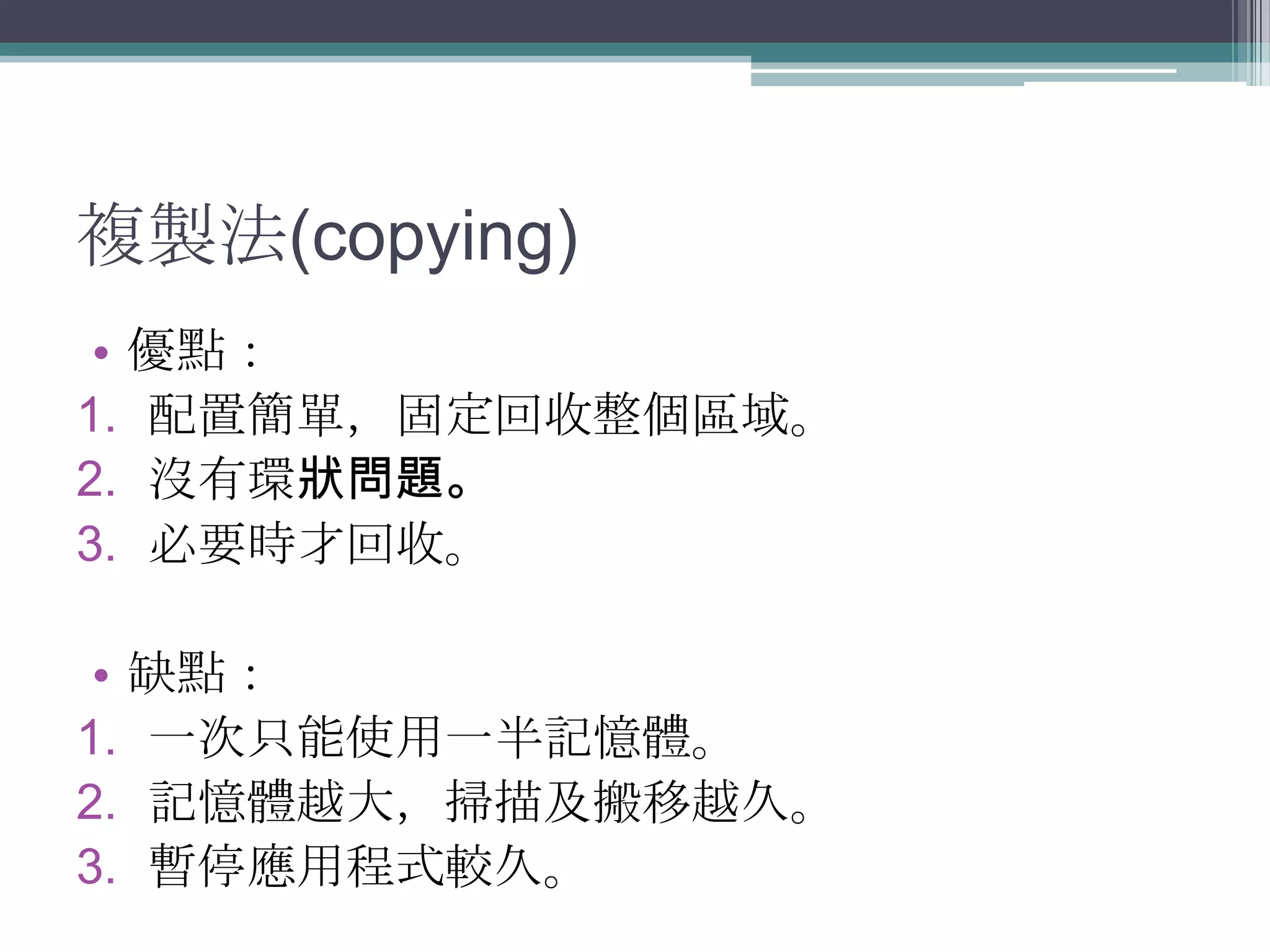 複製法(copying)優點：配置簡單，固定回收整個區域。沒有環狀問題。必要時才回收。缺點：一次只能使用一半記憶體。 記憶體越大，掃描及搬移越久。暫停應用程式較久。