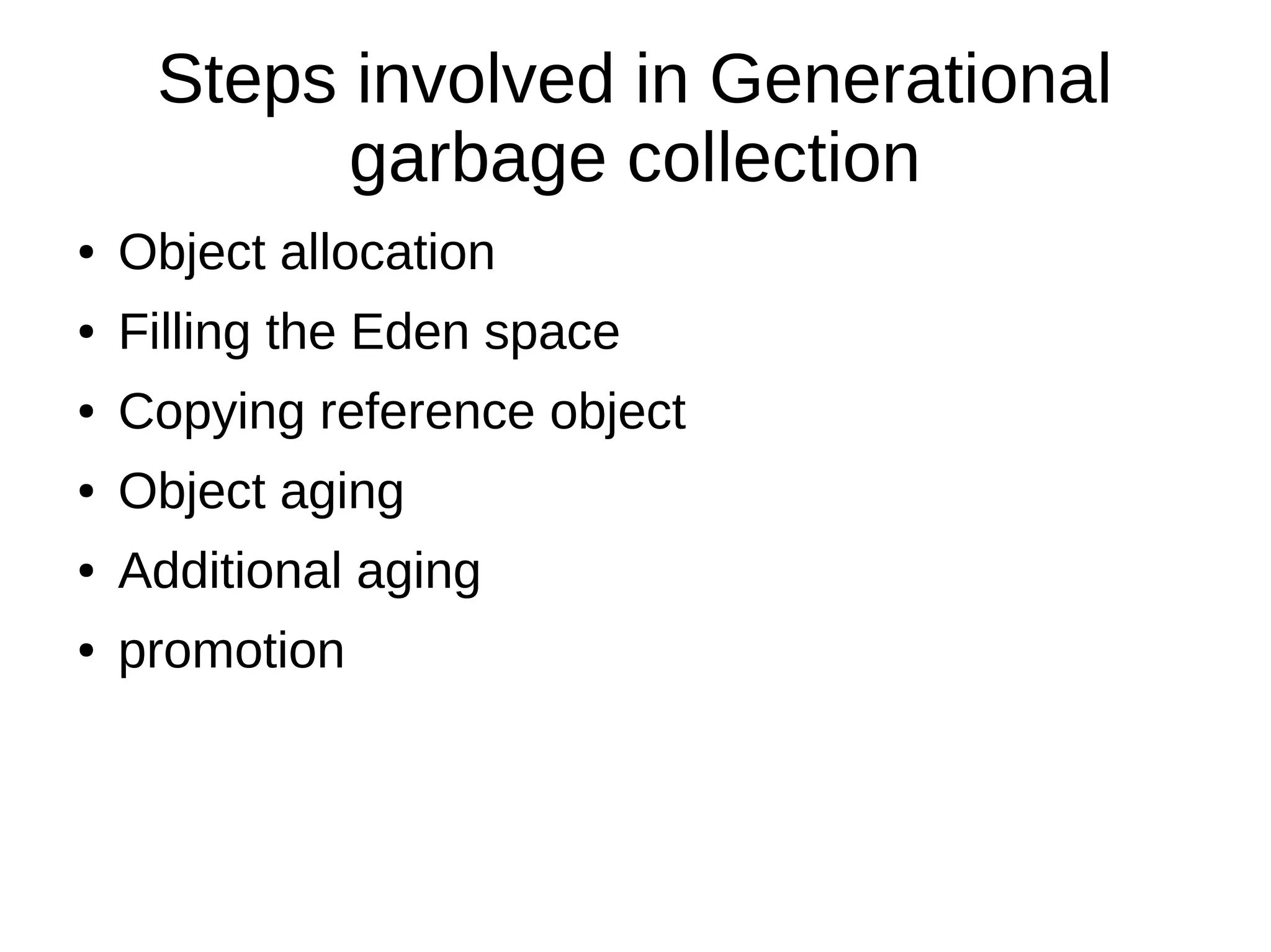 Steps involved in Generational
garbage collection
● Object allocation
● Filling the Eden space
● Copying reference object
● Object aging
● Additional aging
● promotion