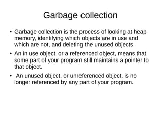 Garbage collection
● Garbage collection is the process of looking at heap
memory, identifying which objects are in use and
which are not, and deleting the unused objects.
● An in use object, or a referenced object, means that
some part of your program still maintains a pointer to
that object.
● An unused object, or unreferenced object, is no
longer referenced by any part of your program.
 