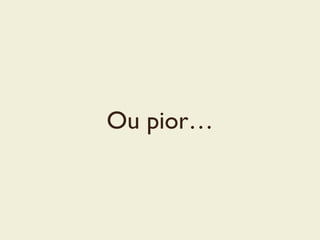 Ou pior…
 
