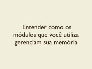 Entender como os
módulos que você utiliza
gerenciam sua memória
 