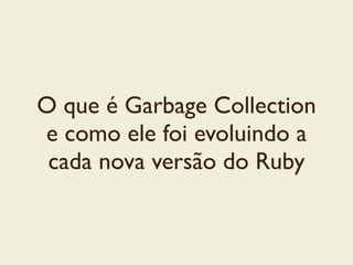 O que é Garbage Collection
e como ele foi evoluindo a
cada nova versão do Ruby
 