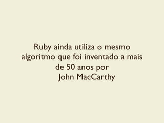 Ruby ainda utiliza o mesmo
algoritmo que foi inventado a mais
de 50 anos por	

John MacCarthy
 