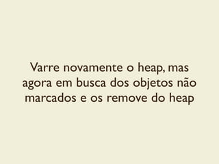 Varre novamente o heap, mas
agora em busca dos objetos não
marcados e os remove do heap
 