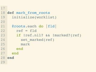 17 !
18 def mark_from_roots!
19 initialize(worklist)!
20 !
21 @roots.each do |fld|!
22 ref = fld!
23 if !ref.nil? && !marked?(ref)!
24 set_marked(ref)!
25 mark!
26 end!
27 end!
28 end!
29
 