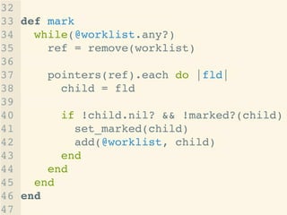 32 !
33 def mark!
34 while(@worklist.any?)!
35 ref = remove(worklist)!
36 !
37 pointers(ref).each do |fld|!
38 child = fld!
39 !
40 if !child.nil? && !marked?(child)!
41 set_marked(child)!
42 add(@worklist, child)!
43 end!
44 end!
45 end!
46 end!
47
 