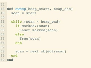 47 !
48 def sweep(heap_start, heap_end)!
49 scan = start!
50 !
51 while (scan < heap_end)!
52 if marked?(scan)!
53 unset_marked(scan)!
54 else!
55 free(scan)!
56 end!
57 !
58 scan = next_object(scan)!
59 end!
60 end
 