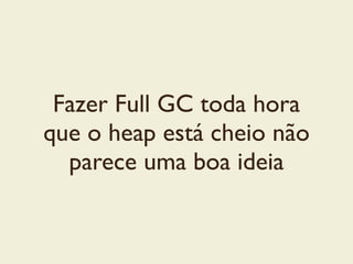 Fazer Full GC toda hora
que o heap está cheio não
parece uma boa ideia
 