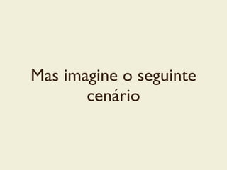 Mas imagine o seguinte
cenário
 