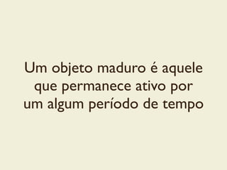 Um objeto maduro é aquele
que permanece ativo por
um algum período de tempo
 