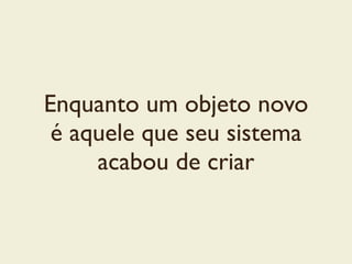 Enquanto um objeto novo
é aquele que seu sistema
acabou de criar
 