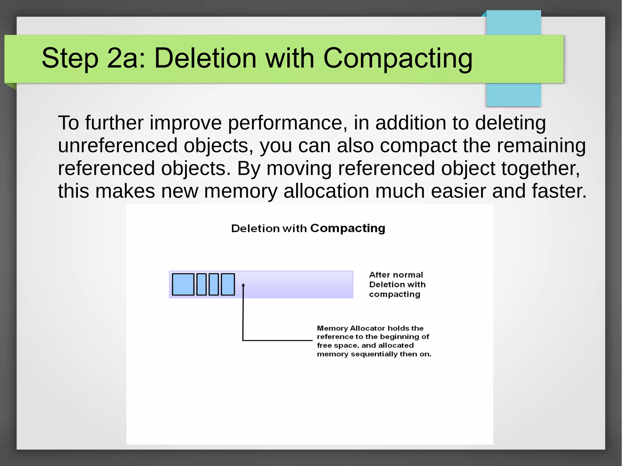 Step 2a: Deletion with Compacting
To further improve performance, in addition to deleting
unreferenced objects, you can also compact the remaining
referenced objects. By moving referenced object together,
this makes new memory allocation much easier and faster.
 