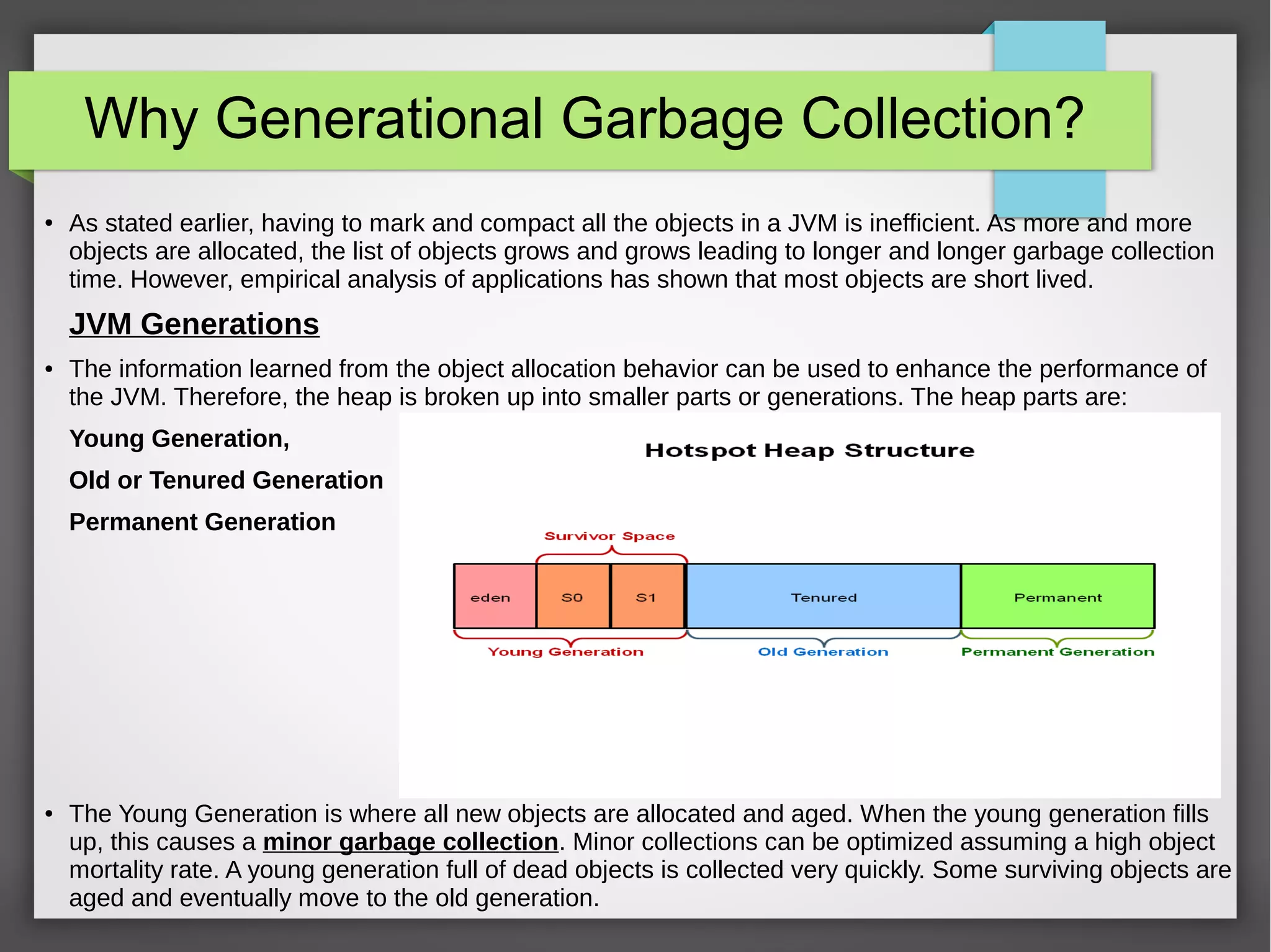 Why Generational Garbage Collection?
● As stated earlier, having to mark and compact all the objects in a JVM is inefficient. As more and more
objects are allocated, the list of objects grows and grows leading to longer and longer garbage collection
time. However, empirical analysis of applications has shown that most objects are short lived.
JVM Generations
● The information learned from the object allocation behavior can be used to enhance the performance of
the JVM. Therefore, the heap is broken up into smaller parts or generations. The heap parts are:
Young Generation,
Old or Tenured Generation
Permanent Generation
● The Young Generation is where all new objects are allocated and aged. When the young generation fills
up, this causes a minor garbage collection. Minor collections can be optimized assuming a high object
mortality rate. A young generation full of dead objects is collected very quickly. Some surviving objects are
aged and eventually move to the old generation.
 