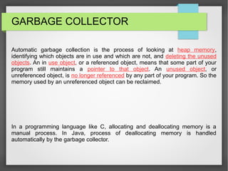 GARBAGE COLLECTOR
Automatic garbage collection is the process of looking at heap memory,
identifying which objects are in use and which are not, and deleting the unused
objects. An in use object, or a referenced object, means that some part of your
program still maintains a pointer to that object. An unused object, or
unreferenced object, is no longer referenced by any part of your program. So the
memory used by an unreferenced object can be reclaimed.
In a programming language like C, allocating and deallocating memory is a
manual process. In Java, process of deallocating memory is handled
automatically by the garbage collector.
 