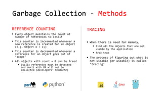 Garbage Collection - Methods
REFERENCE COUNTING
 Every object maintains the count of
number of references to itself
 This counter is incremented whenever a
new reference is created for an object
(e.g. Object o = x;)
 This counter is decremented whenever a
reference for an object goes out of
‘scope’
 All objects with count = 0 can be freed
 Cyclic references must be detected
and dealt with OR will not be
collected (developers’ headache)
TRACING
 When there is need for memory,
 Find all the objects that are not
usable by the application
 Free them
 The process of figuring out what is
not useable (or useable) is called
‘tracing’
 