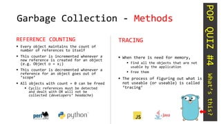 Garbage Collection - Methods
REFERENCE COUNTING
 Every object maintains the count of
number of references to itself
 This counter is incremented whenever a
new reference is created for an object
(e.g. Object o = x;)
 This counter is decremented whenever a
reference for an object goes out of
‘scope’
 All objects with count = 0 can be freed
 Cyclic references must be detected
and dealt with OR will not be
collected (developers’ headache)
TRACING
 When there is need for memory,
 Find all the objects that are not
usable by the application
 Free them
 The process of figuring out what is
not useable (or useable) is called
‘tracing’
POPQUIZ#4What’sthis?
 