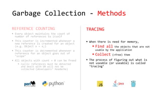 Garbage Collection - Methods
REFERENCE COUNTING
 Every object maintains the count of
number of references to itself
 This counter is incremented whenever a
new reference is created for an object
(e.g. Object o = x;)
 This counter is decremented whenever a
reference for an object goes out of
‘scope’
 All objects with count = 0 can be freed
 Cyclic references must be detected
and dealt with OR will not be
collected (developers’ headache)
TRACING
 When there is need for memory,
 Find all the objects that are not
usable by the application
 Collect (=free) them
 The process of figuring out what is
not useable (or useable) is called
‘tracing’
 