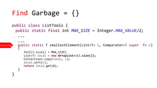 Find Garbage = {}
public class ListTools {
public static final int MAX_SIZE = Integer.MAX_VALUE/2;
...
...
public static T smallestElement(List<T> l, Comparator<? super T> c)
{
fail(l.size() > MAX_SIZE)
List<T> local = new ArrayList<>(l.size());
Collections.copy(local, l);
local.sort(c);
return local.get(0);
}
}
executing
 