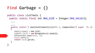 Find Garbage = {}
executing
public class ListTools {
public static final int MAX_SIZE = Integer.MAX_VALUE/2;
...
...
public static T smallestElement(List<T> l, Comparator<? super T> c)
{
fail(l.size() > MAX_SIZE)
List<T> local = new ArrayList<>(l.size());
Collections.copy(local, l);
local.sort(c);
return local.get(0);
}
}
 