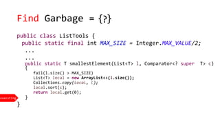 Find Garbage =
executing
{ }?
public class ListTools {
public static final int MAX_SIZE = Integer.MAX_VALUE/2;
...
...
public static T smallestElement(List<T> l, Comparator<? super T> c)
{
fail(l.size() > MAX_SIZE)
List<T> local = new ArrayList<>(l.size());
Collections.copy(local, l);
local.sort(c);
return local.get(0);
}
}
 