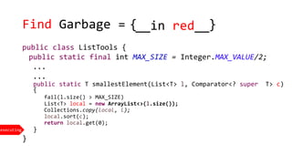 Find Garbage =
executing
{ }__in red__
public class ListTools {
public static final int MAX_SIZE = Integer.MAX_VALUE/2;
...
...
public static T smallestElement(List<T> l, Comparator<? super T> c)
{
fail(l.size() > MAX_SIZE)
List<T> local = new ArrayList<>(l.size());
Collections.copy(local, l);
local.sort(c);
return local.get(0);
}
}
 