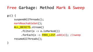 Free Garbage: Method Mark & Sweep
gc() {
suspendAllThreads();
markReachableSet();
ALL_OBJECTS.stream()
.filter(o -> o.isMarked())
.forEach(o -> FREE_LIST.add(o)); //sweep
resumeAllThreads();
}
 