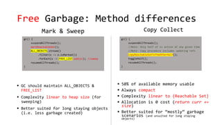 Free Garbage: Method differences
Mark & Sweep
 GC should maintain ALL_OBJECTS &
FREE_LIST
 Complexity linear to heap size (for
sweeping)
 Better suited for long staying objects
(i.e. less garbage created)
Copy Collect
 50% of available memory usable
 Always compact
 Complexity linear to {Reachable Set}
 Allocation is 0 cost (return curr +=
size)
 Better suited for “mostly” garbage
scenarios (and unsuited for long staying
objects)
 