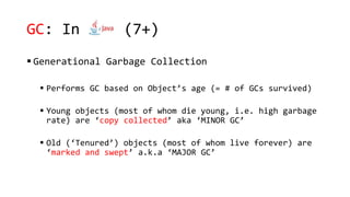 GC: In java(7+)
 Generational Garbage Collection
 Performs GC based on Object’s age (= # of GCs survived)
 Young objects (most of whom die young, i.e. high garbage
rate) are ‘copy collected’ aka ‘MINOR GC’
 Old (‘Tenured’) objects (most of whom live forever) are
‘marked and swept’ a.k.a ‘MAJOR GC’
 