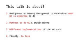 This talk is about?
1. Background on Memory Management to understand what
GC is expected to do
2. Methods to do GC & Implications
3. Different implementations of the methods
4. Finally, in Java
 