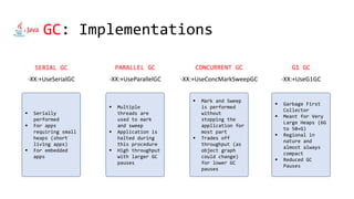 GC: Implementations
-XX:+UseSerialGC
SERIAL GC
-XX:+UseParallelGC
PARALLEL GC
-XX:+UseConcMarkSweepGC
CONCURRENT GC
-XX:+UseG1GC
G1 GC
 Serially
performed
 For apps
requiring small
heaps (short
living apps)
 For embedded
apps
 Multiple
threads are
used to mark
and sweep
 Application is
halted during
this procedure
 High throughput
with larger GC
pauses
 Mark and Sweep
is performed
without
stopping the
application for
most part
 Trades off
throughput (as
object graph
could change)
for lower GC
pauses
 Garbage First
Collector
 Meant for Very
Large Heaps (6G
to 50+G)
 Regional in
nature and
almost always
compact
 Reduced GC
Pauses
 