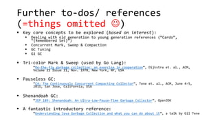 Further to-dos/ references
(=things omitted )
 Key core concepts to be explored (based on interest):
 Dealing with old generation to young generation references (“Cards”,
“{Remembered Set}”)
 Concurrent Mark, Sweep & Compaction
 GC Tuning
 G1 GC
 Tri-color Mark & Sweep (used by Go Lang):
“On-the-fly garbage collection: an exercise in cooperation”, Dijkstra et. al., ACM,
Volume 21 Issue 11, Nov. 1978, New York, NY, USA
 Pauseless GC:
“C4: The Continuously Concurrent Compacting Collector”, Tene et. al., ACM, June 4–5,
2011, San Jose, California, USA
 Shenandoah GC:
“JEP 189: Shenandoah: An Ultra-Low-Pause-Time Garbage Collector”, OpenJDK
 A fantastic introductory reference:
“Understanding Java Garbage Collection and what you can do about it”, a talk by Gil Tene
 