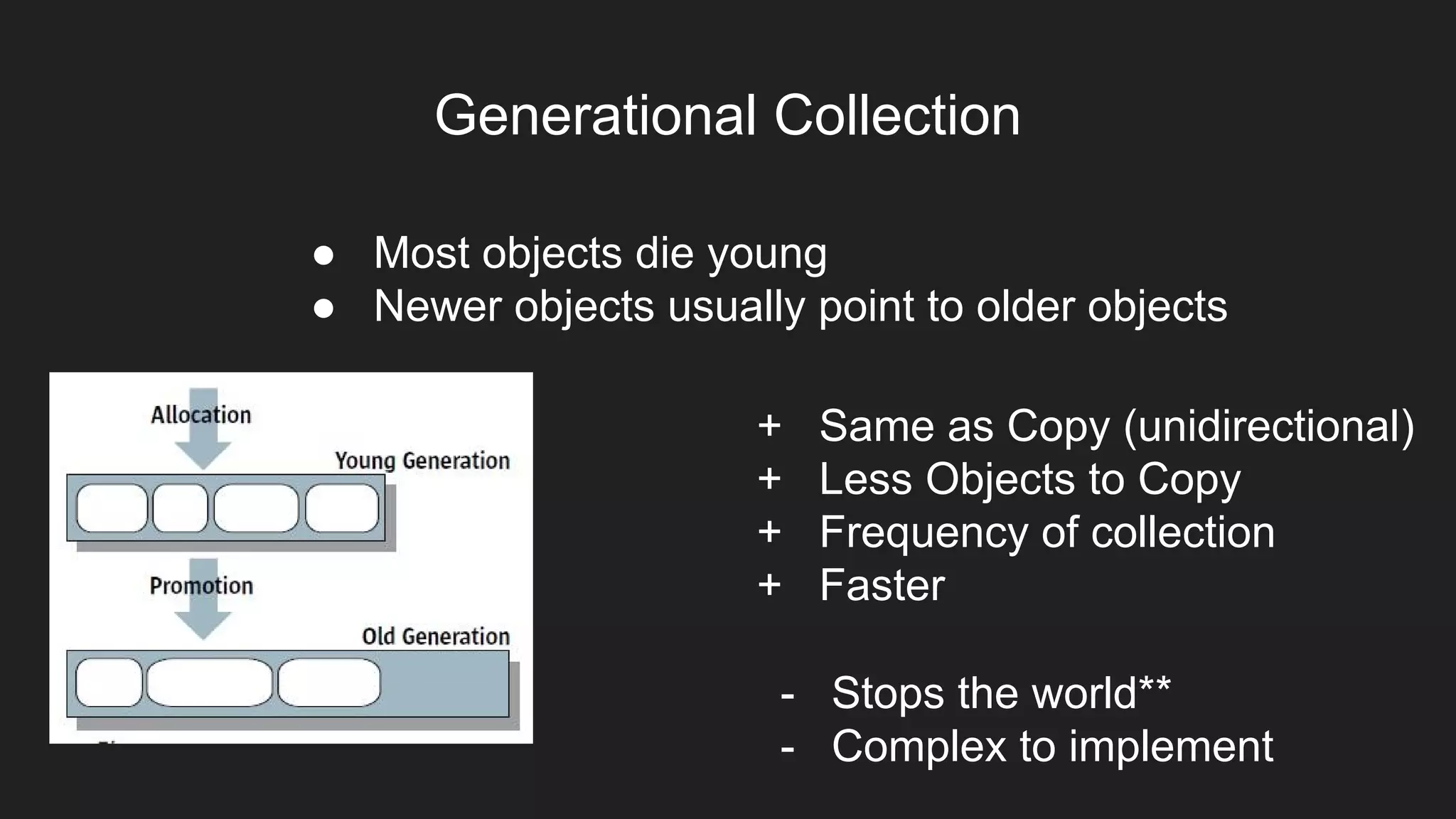 Generational Collection
● Most objects die young
● Newer objects usually point to older objects
+ Same as Copy (unidirectional)
+ Less Objects to Copy
+ Frequency of collection
+ Faster
- Stops the world**
- Complex to implement
 