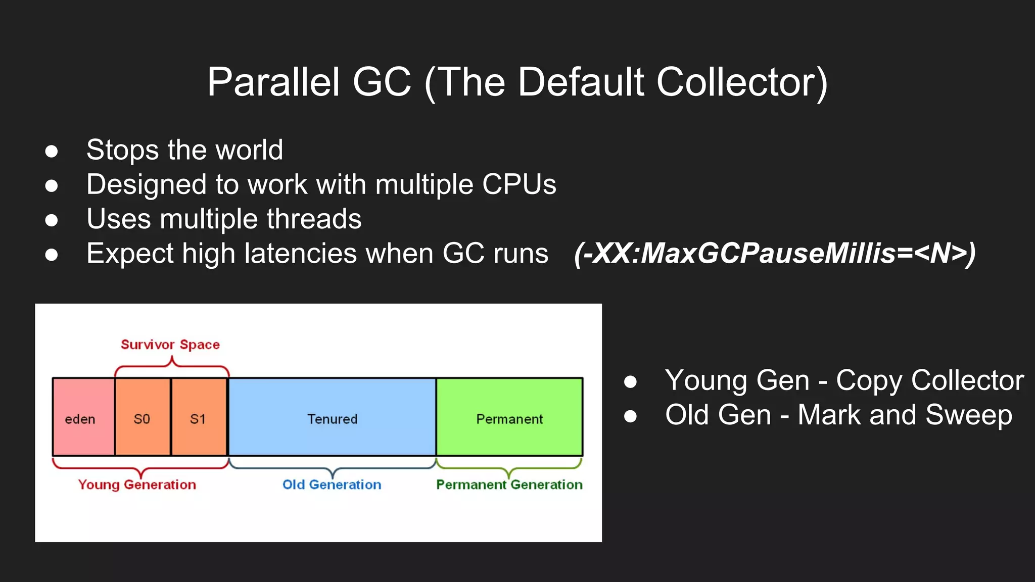 Parallel GC (The Default Collector)
● Stops the world
● Designed to work with multiple CPUs
● Uses multiple threads
● Expect high latencies when GC runs (-XX:MaxGCPauseMillis=<N>)
● Young Gen - Copy Collector
● Old Gen - Mark and Sweep
 