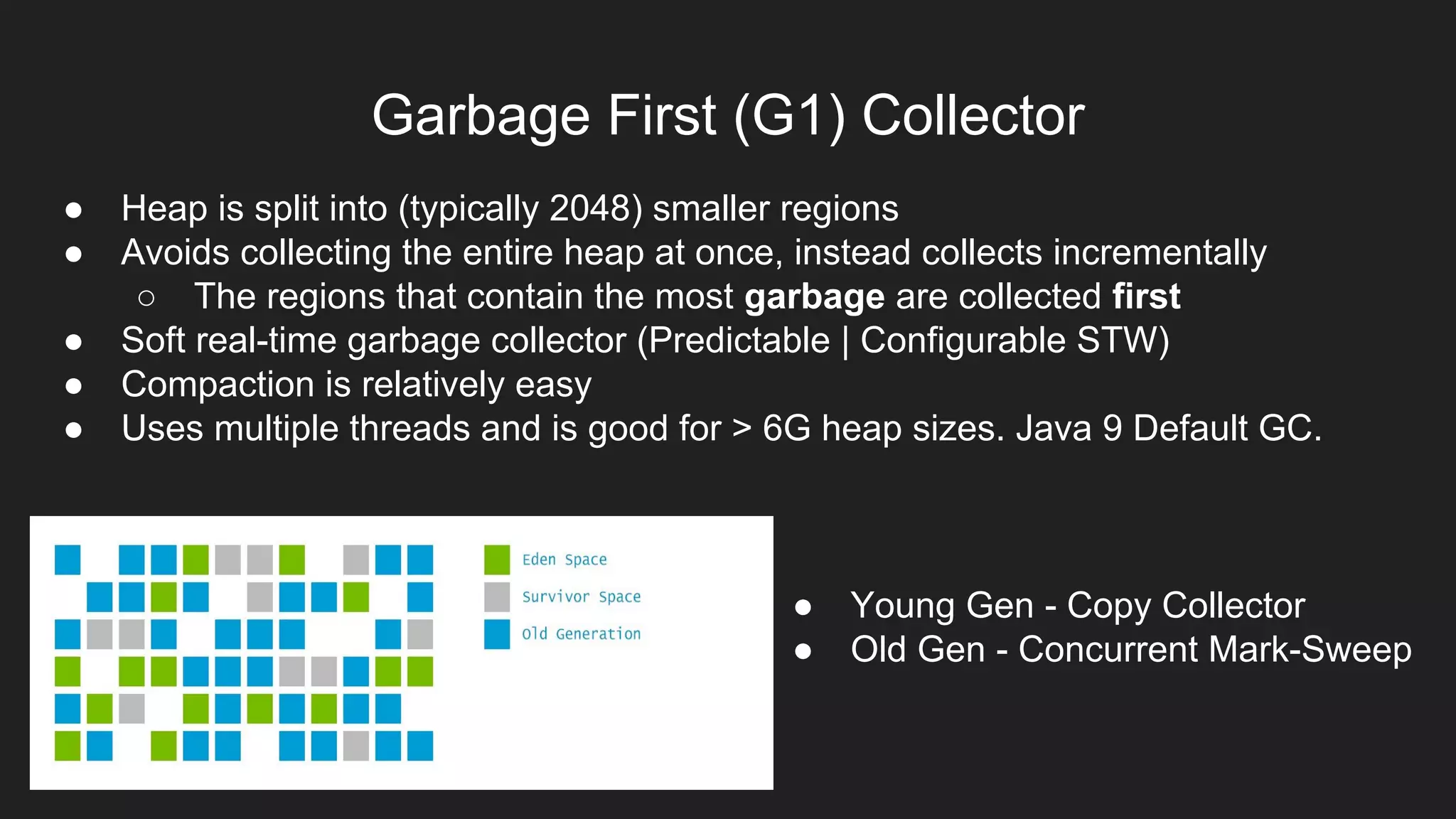 Garbage First (G1) Collector
● Heap is split into (typically 2048) smaller regions
● Avoids collecting the entire heap at once, instead collects incrementally
○ The regions that contain the most garbage are collected first
● Soft real-time garbage collector (Predictable | Configurable STW)
● Compaction is relatively easy
● Uses multiple threads and is good for > 6G heap sizes. Java 9 Default GC.
● Young Gen - Copy Collector
● Old Gen - Concurrent Mark-Sweep
 