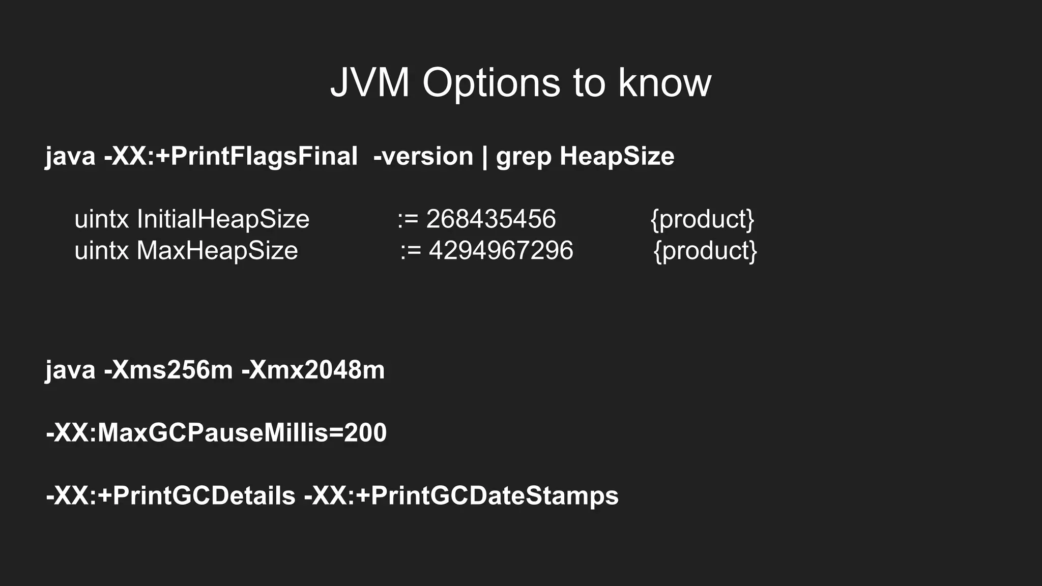 JVM Options to know
java -XX:+PrintFlagsFinal -version | grep HeapSize
uintx InitialHeapSize := 268435456 {product}
uintx MaxHeapSize := 4294967296 {product}
java -Xms256m -Xmx2048m
-XX:MaxGCPauseMillis=200
-XX:+PrintGCDetails -XX:+PrintGCDateStamps
 