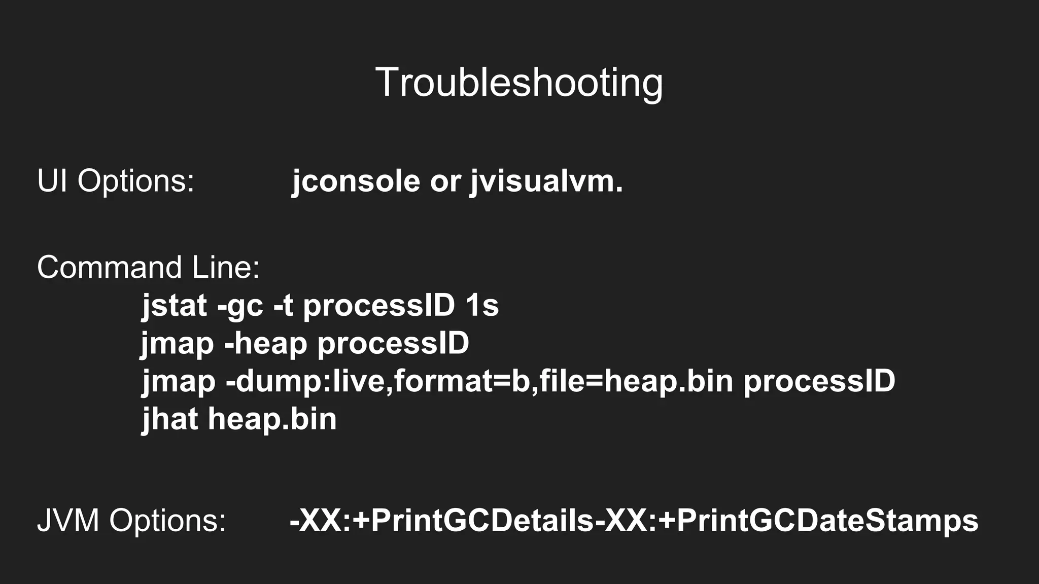 Troubleshooting
UI Options: jconsole or jvisualvm.
Command Line:
jstat -gc -t processID 1s
jmap -heap processID
jmap -dump:live,format=b,file=heap.bin processID
jhat heap.bin
JVM Options: -XX:+PrintGCDetails-XX:+PrintGCDateStamps
 