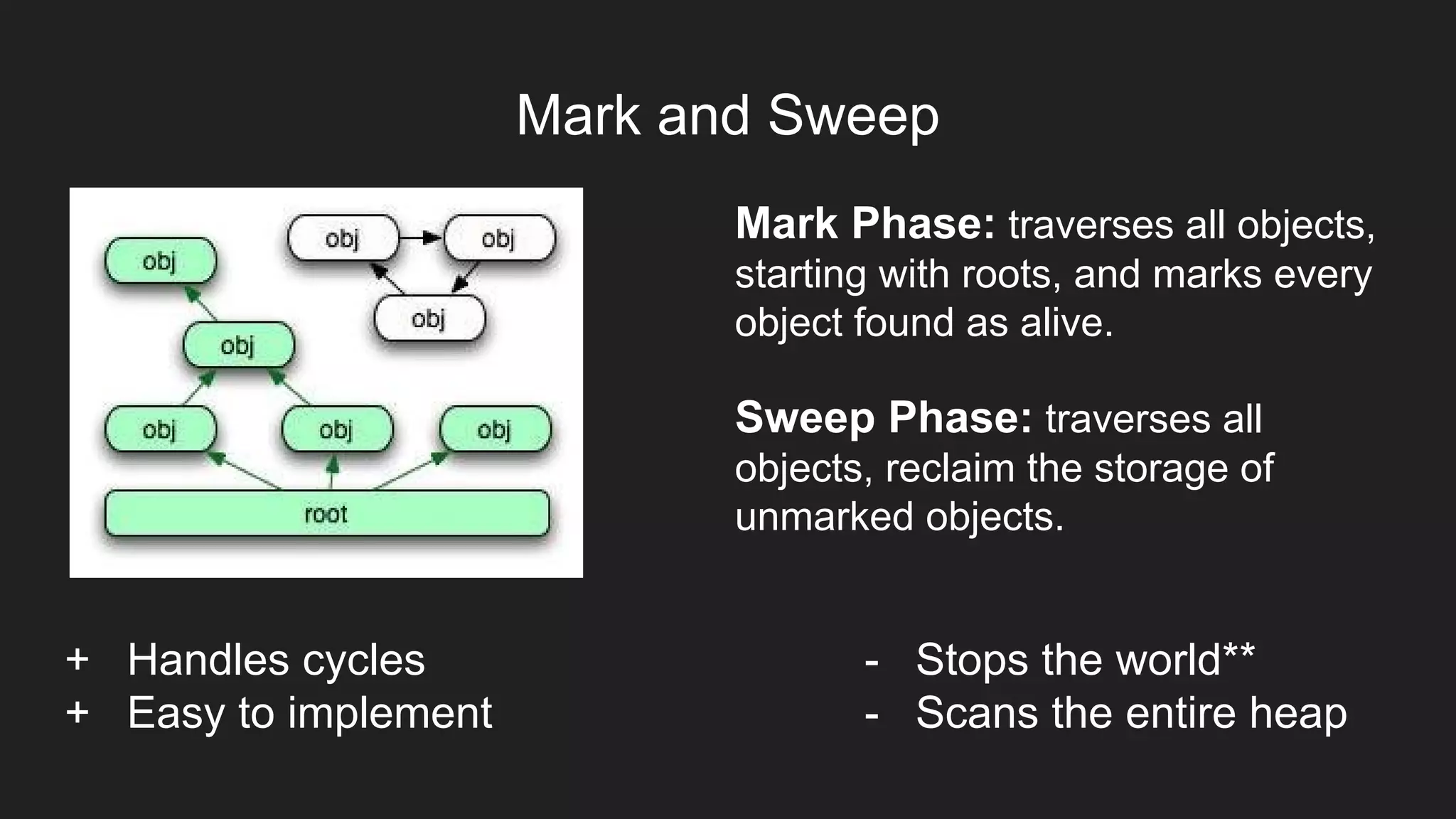 Mark and Sweep
Mark Phase: traverses all objects,
starting with roots, and marks every
object found as alive.
Sweep Phase: traverses all
objects, reclaim the storage of
unmarked objects.
+ Handles cycles
+ Easy to implement
- Stops the world**
- Scans the entire heap
 