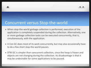 Concurrent versus Stop-the-world
 When stop-the-world garbage collection is performed, execution of the
application is completely suspended during the collection. Alternatively, one
or more garbage collection tasks can be executed concurrently, that is,
simultaneously, with the application.
 A Con GC does most of its work concurrently, but may also occasionally have
to do a few short stop-the-world pauses.
 STW GC is simpler than concurrent collection, since the heap is frozen and
objects are not changing during the collection. Its disadvantage is that it
may be undesirable for some applications to be paused.
 