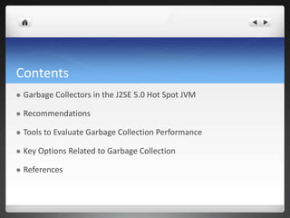 Contents
 Garbage Collectors in the J2SE 5.0 Hot Spot JVM
 Recommendations
 Tools to Evaluate Garbage Collection Performance
 Key Options Related to Garbage Collection
 References
 