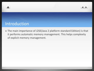 Introduction
 The main importance of J2SE(Java 2 platform standard Edition) is that
it performs automatic memory management. This helps complexity
of explicit memory management.
 