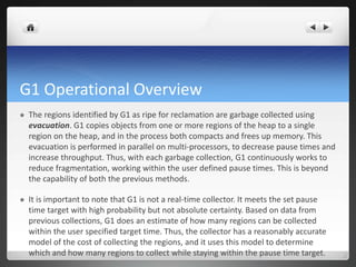G1 Operational Overview
 The regions identified by G1 as ripe for reclamation are garbage collected using
evacuation. G1 copies objects from one or more regions of the heap to a single
region on the heap, and in the process both compacts and frees up memory. This
evacuation is performed in parallel on multi-processors, to decrease pause times and
increase throughput. Thus, with each garbage collection, G1 continuously works to
reduce fragmentation, working within the user defined pause times. This is beyond
the capability of both the previous methods.
 It is important to note that G1 is not a real-time collector. It meets the set pause
time target with high probability but not absolute certainty. Based on data from
previous collections, G1 does an estimate of how many regions can be collected
within the user specified target time. Thus, the collector has a reasonably accurate
model of the cost of collecting the regions, and it uses this model to determine
which and how many regions to collect while staying within the pause time target.
 